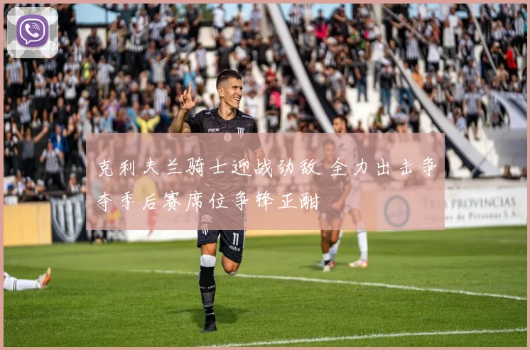 克利夫兰骑士迎战劲敌 全力出击争夺季后赛席位争锋正酣