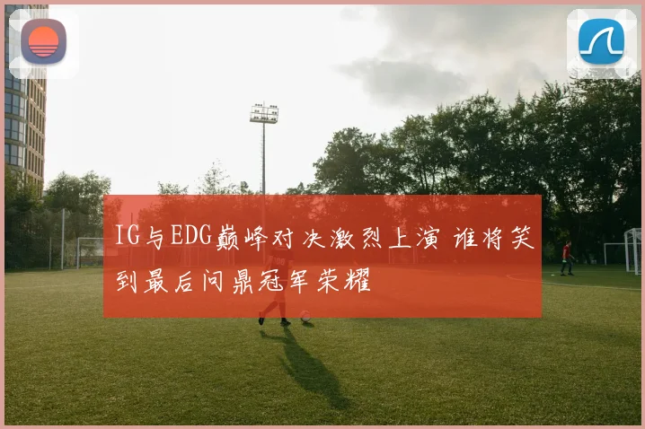 IG与EDG巅峰对决激烈上演 谁将笑到最后问鼎冠军荣耀