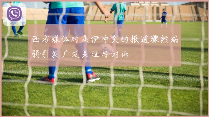 西方媒体对美伊冲突的报道骤然减弱引发广泛关注与讨论