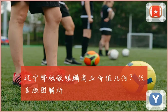 辽宁锋线张镇麟商业价值几何？代言版图解析
