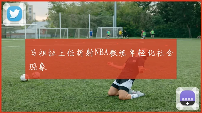马祖拉上任折射NBA教练年轻化社会现象