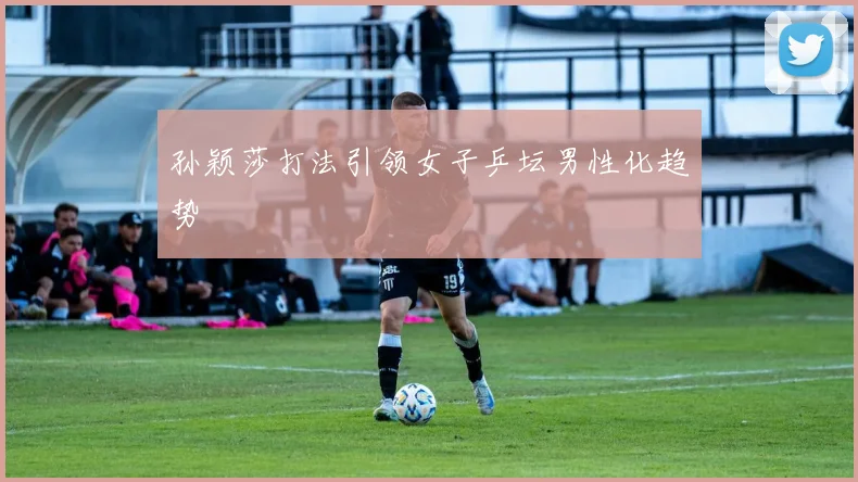 孙颖莎打法引领女子乒坛男性化趋势