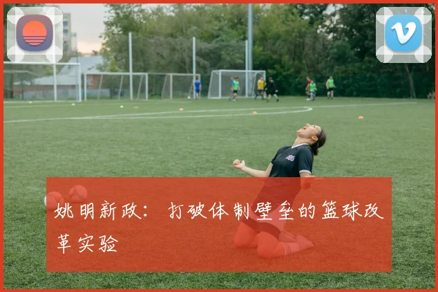 姚明新政：打破体制壁垒的篮球改革实验