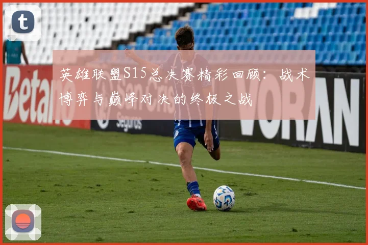 英雄联盟S15总决赛精彩回顾：战术博弈与巅峰对决的终极之战