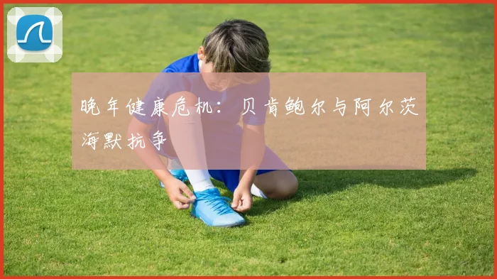 晚年健康危机：贝肯鲍尔与阿尔茨海默抗争
