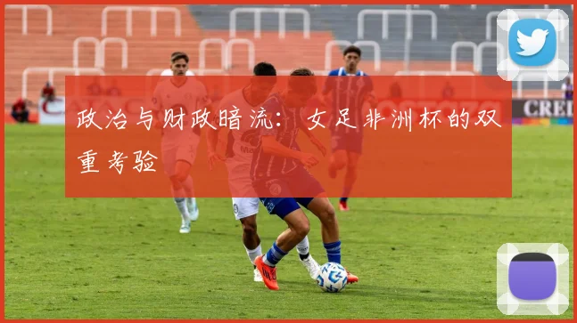 政治与财政暗流：女足非洲杯的双重考验